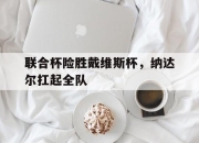 爱游戏APP-联合杯险胜戴维斯杯，纳达尔扛起全队